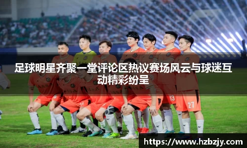 足球明星齐聚一堂评论区热议赛场风云与球迷互动精彩纷呈
